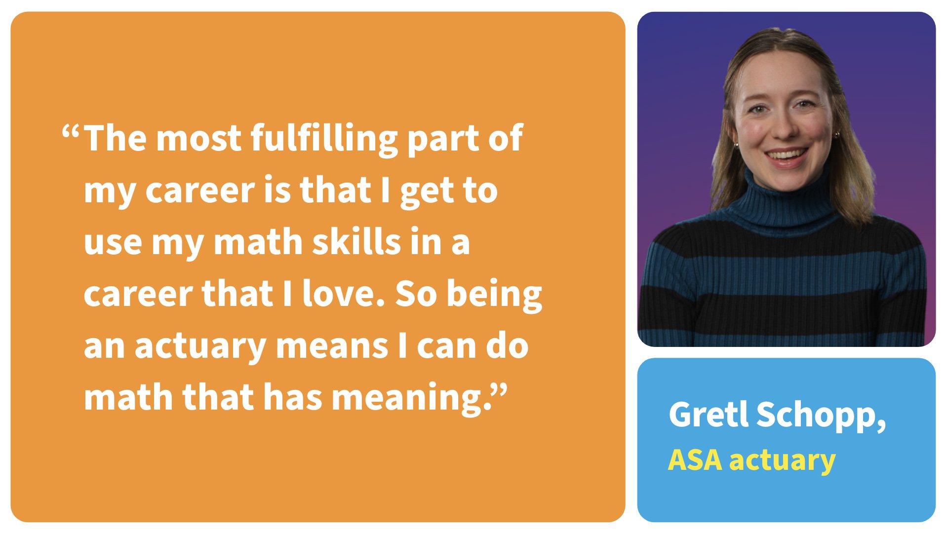 The most fulfilling part of my career is that I get to use my math skills in a career that I love. So being an actuary means I can do math that has a meaning.