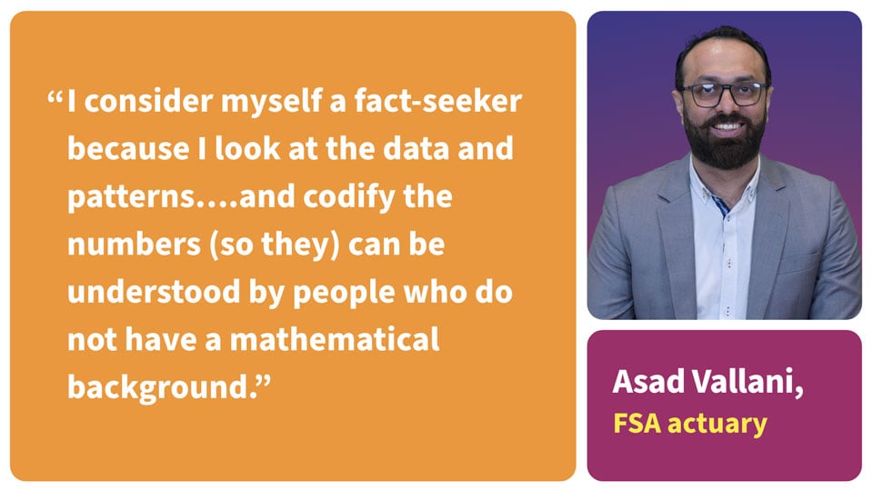 Quote: I consider myself a fact-seeker because I look at the data and patterns... and codify the numbers so they can be understood by people who do not have a mathematical background. Asad Vallani, FSA actuary.