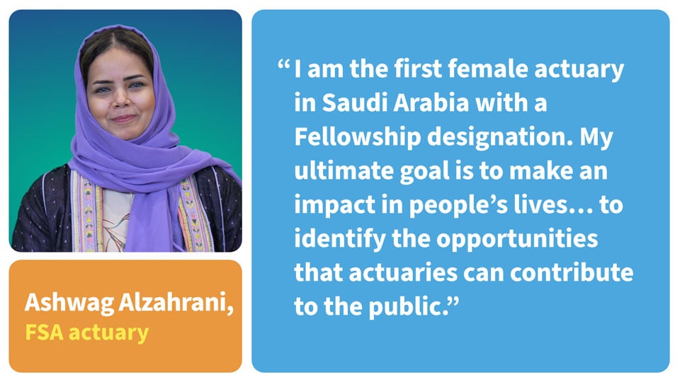 Quote: I am the first female actuary in Saudi Arabia with a Fellowship designation. My ultimate goal is to make an impact in people's lives... to identify the opportunities that actuaries can contribute to the public.