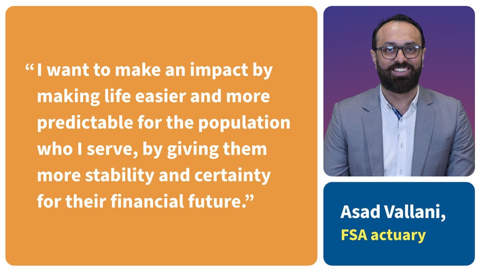 I want to make an impact by making life easier and more predictable for the population who I serve, by giving them more stability and certainty for their financial future. Asad Vallani, FSA Actuary. 