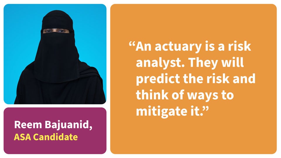 An actuary is a risk analyst. They will predict the risk and think of ways to mitigate it. Reem Bajuanid, ASA Candidate.