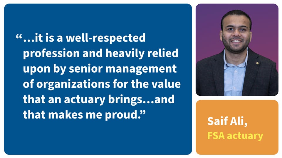 It is a well-respected profession and heaavily relied upon by senior management of organizations for the value that an actuary brings... and that makes me proud. Saif Ai, FSA Actuary.