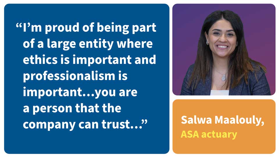 I'm proud of being part of a large entity where ethics is important and professionalism is important... you are a person that the company can trust... Salwa Maalouly, ASA actuary