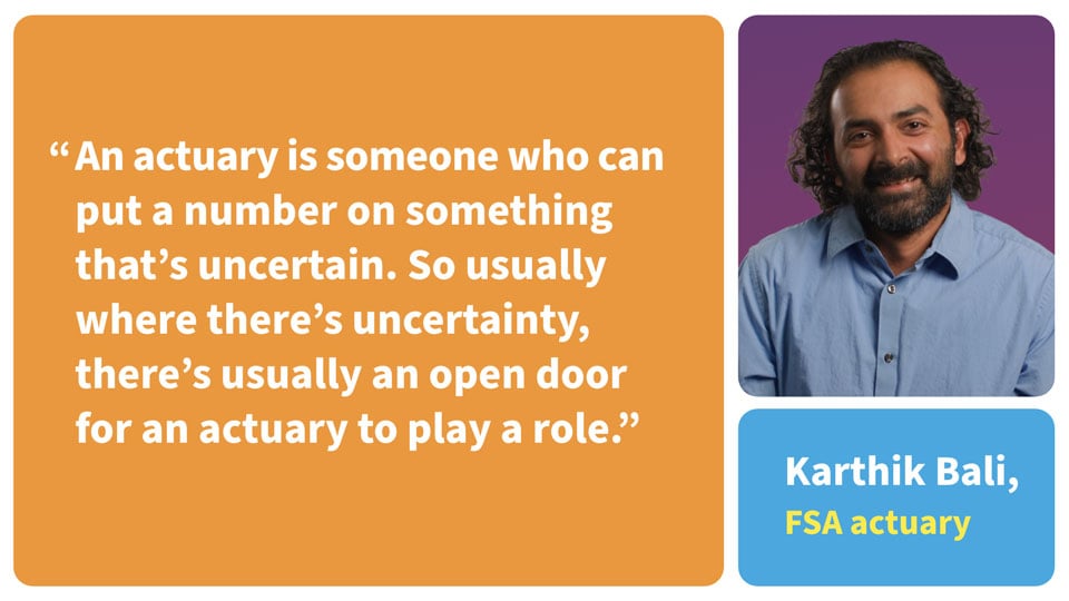 An actuary is someone who can put a number on something that's uncertain. So usually where there's uncertainty, there's usually an open door for an actuary to play a role. Karthik Bali, FSA Actuary.