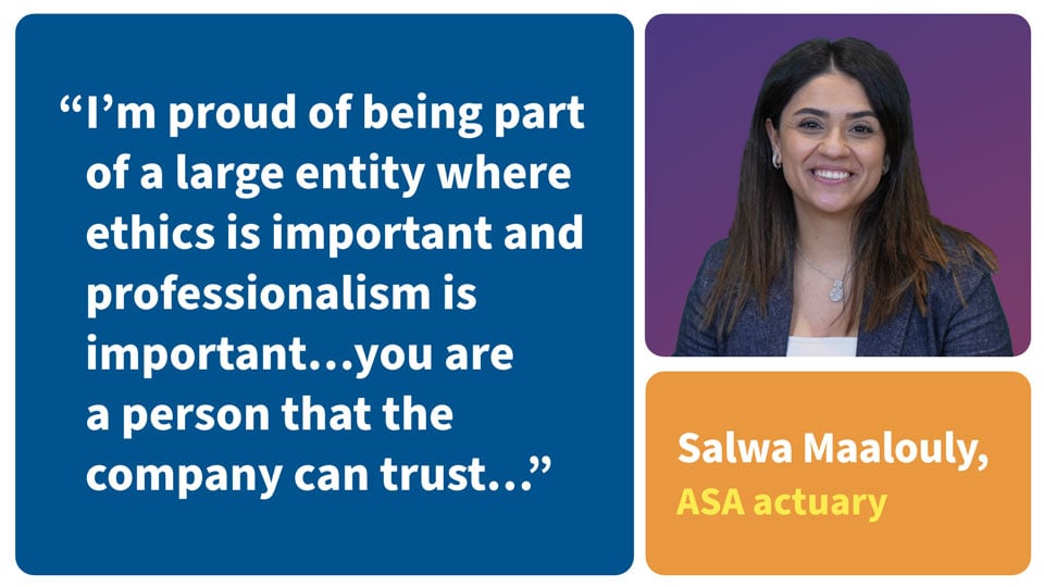 I'm proud of being part of a large entity where ethics is important and professionalism is important... you are a person that the company can trust... Salwa Maalouly, ASA actuary