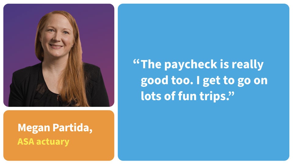 The paycheck is really good too. I get to go on lots of fun trips. Megan Patrida, ASA Actuary.